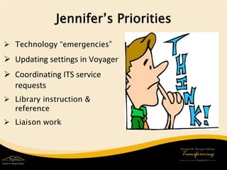 Jennifer’s Priorities 
 
Technology “emergencies” 
 
Updating settings in Voyager 
 
Coordinating ITS service requests 
 
Library instruction & reference 
 
Liaison work  