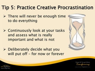 Tip 5: Practice Creative Procrastination 
 
There will never be enough time to do everything 
Continuously look at your tasks and assess what is really important and what is not 
Deliberately decide what you will put off – for now or forever 
 