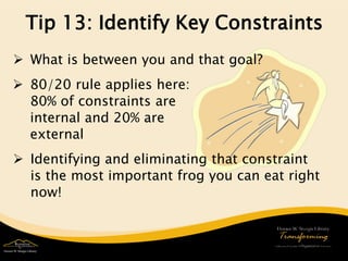 Tip 13: Identify Key Constraints 
 
What is between you and that goal? 
 
Identifying and eliminating that constraint is the most important frog you can eat right now! 
 
80/20 rule applies here: 80% of constraints are internal and 20% are external  