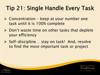 Tip 21: Single Handle Every Task 
 
Concentration – keep at your number one task until it is 100% complete 
 
Don’t waste time on other tasks that deplete your efficiency 
 
Self-discipline… stay on task! And, resolve to find the most important task or project 
 
