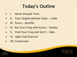Today’s Outline 
 
I. Never Enough Time 
 
II. Your Organizational Value – Linda 
 
III. Focus – Jennifer 
 
IV. Eat Your Frog with Gusto - Sandra 
 
V. Find Your Frog and Eat It - Alan 
 
VI. Ugly Frog Exercise 
 
VII. Conclusion 
 