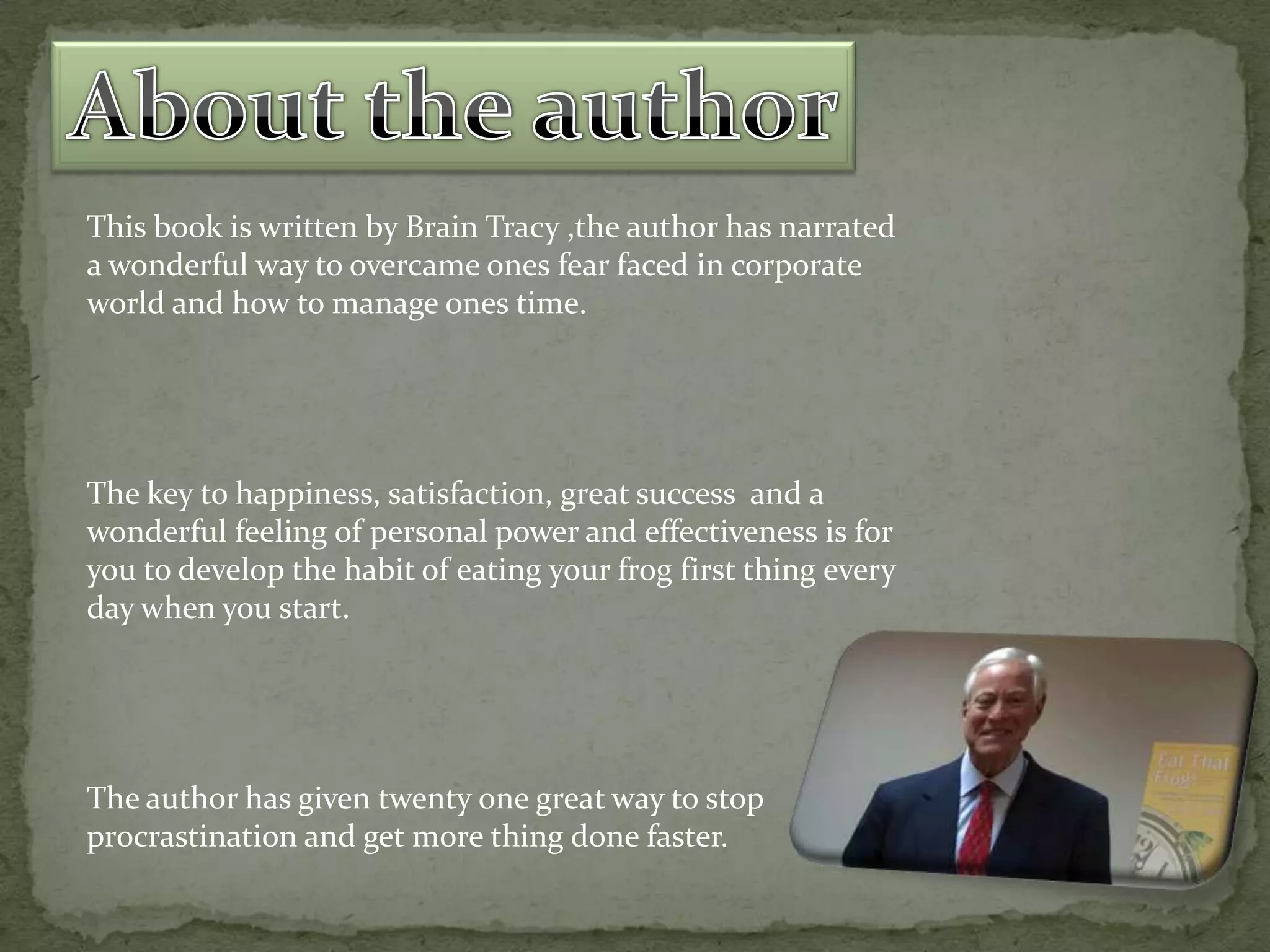 This book is written by Brain Tracy ,the author has narrated
a wonderful way to overcame ones fear faced in corporate
world and how to manage ones time.

The key to happiness, satisfaction, great success and a
wonderful feeling of personal power and effectiveness is for
you to develop the habit of eating your frog first thing every
day when you start.

The author has given twenty one great way to stop
procrastination and get more thing done faster.

 