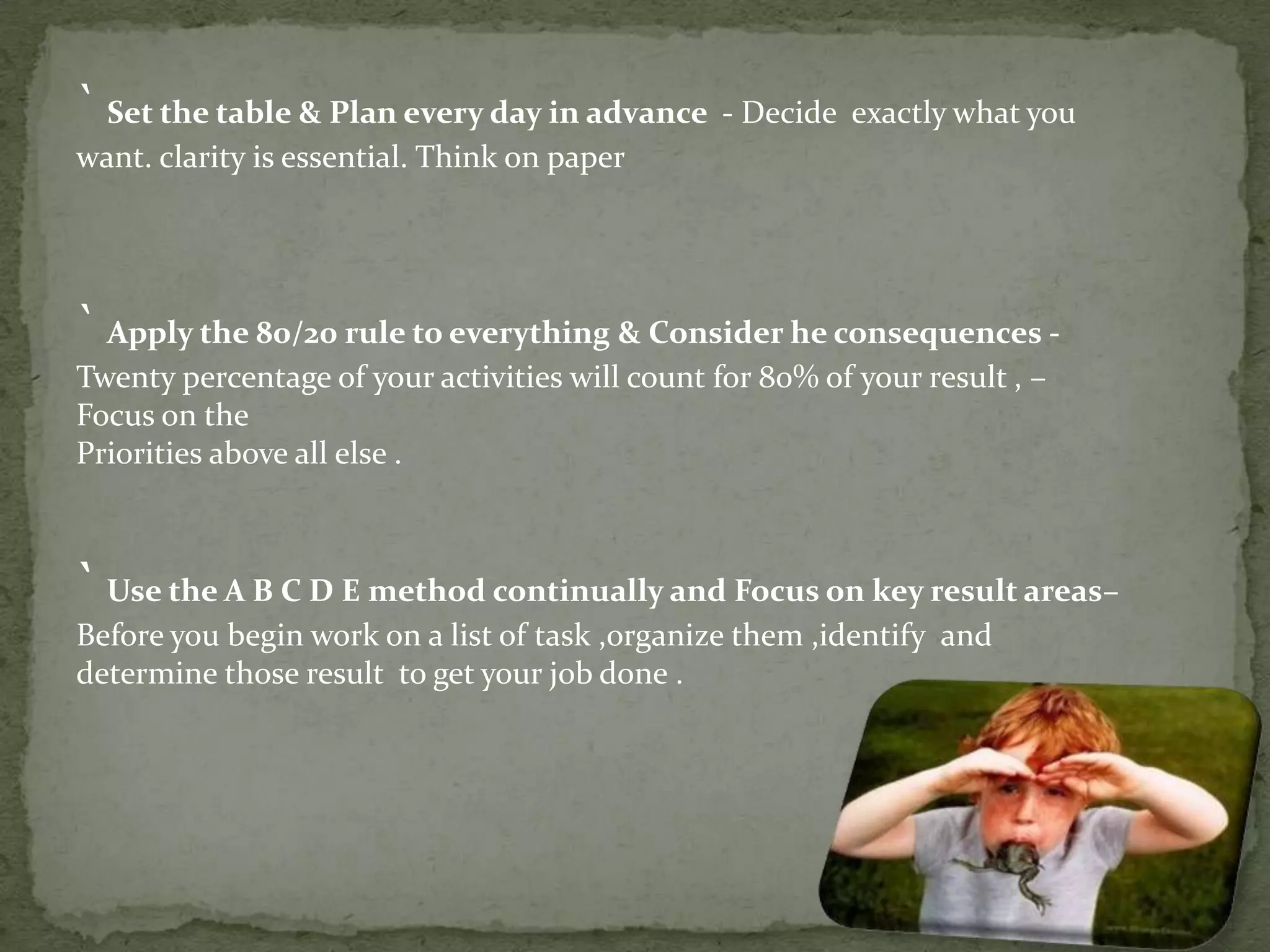 ` Set the table & Plan every day in advance - Decide exactly what you
want. clarity is essential. Think on paper

` Apply the 80/20 rule to everything & Consider he consequences Twenty percentage of your activities will count for 80% of your result , –
Focus on the
Priorities above all else .

` Use the A B C D E method continually and Focus on key result areas–
Before you begin work on a list of task ,organize them ,identify and
determine those result to get your job done .

 
