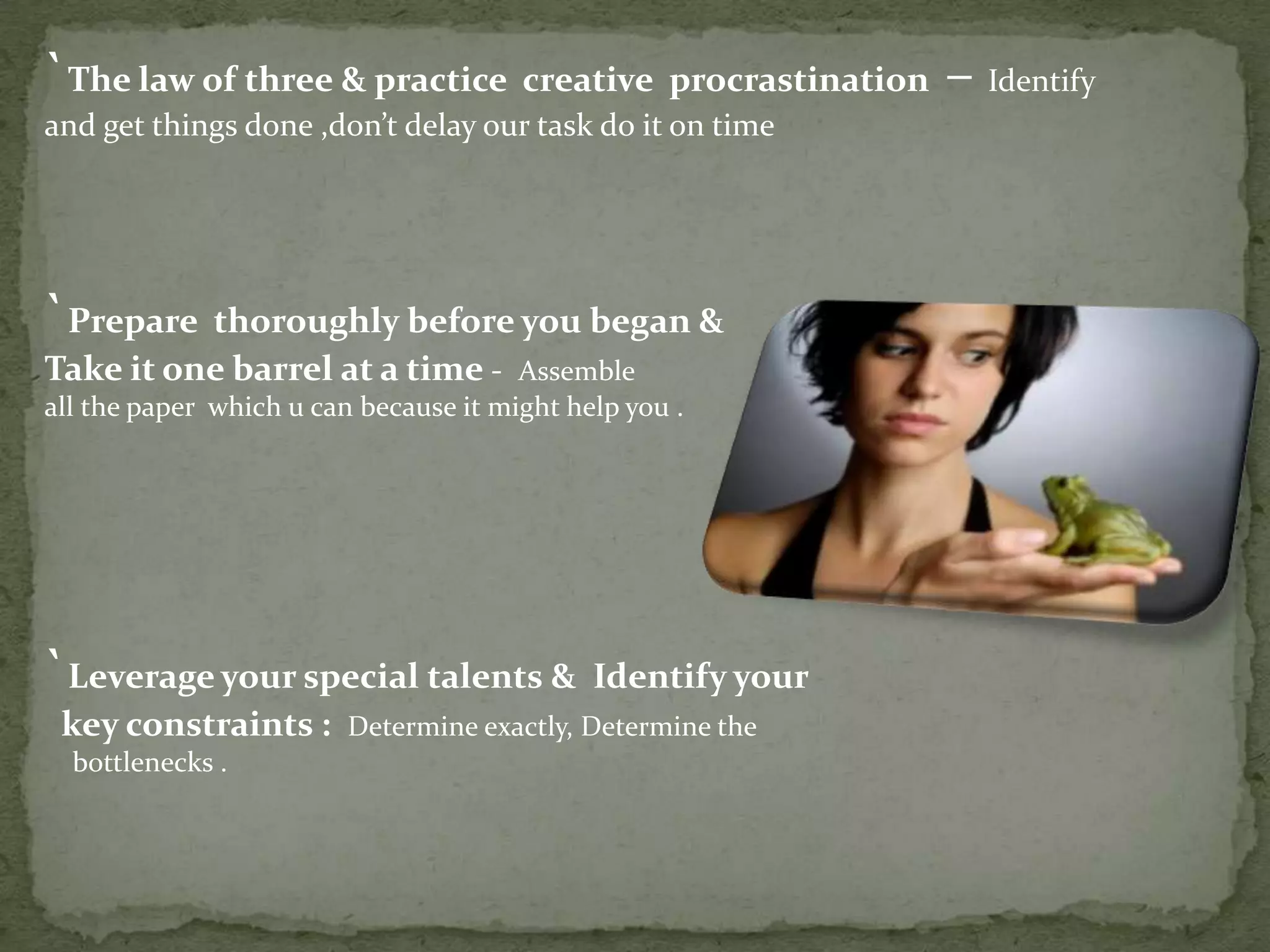 `The law of three & practice creative procrastination – Identify
and get things done ,don’t delay our task do it on time

`Prepare thoroughly before you began &
Take it one barrel at a time -

Assemble
all the paper which u can because it might help you .

`Leverage your special talents & Identify your
key constraints :
bottlenecks .

Determine exactly, Determine the

 