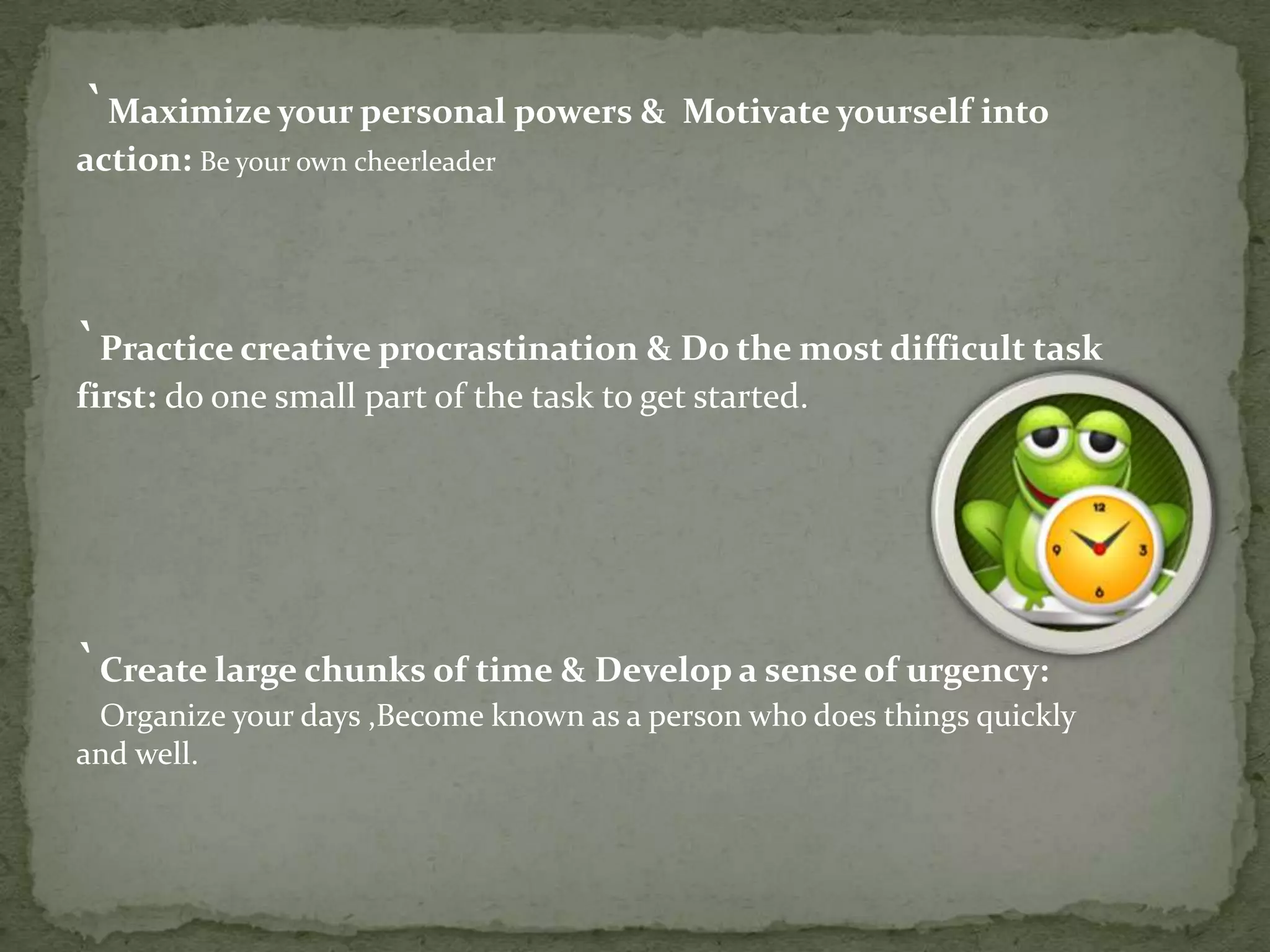 `Maximize your personal powers & Motivate yourself into
action: Be your own cheerleader

`Practice creative procrastination & Do the most difficult task
first: do one small part of the task to get started.

`Create large chunks of time & Develop a sense of urgency:
Organize your days ,Become known as a person who does things quickly
and well.

 