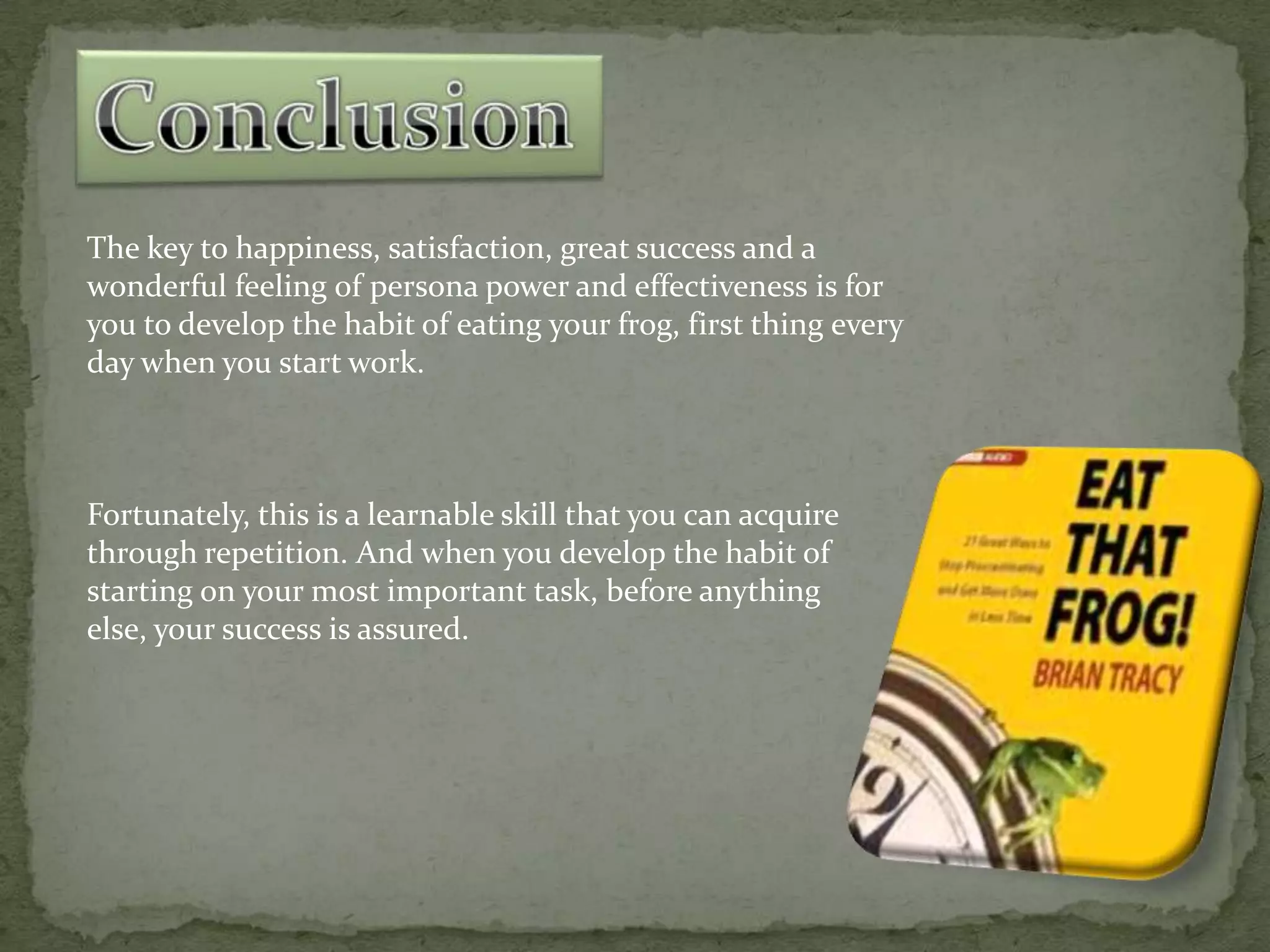 The key to happiness, satisfaction, great success and a
wonderful feeling of persona power and effectiveness is for
you to develop the habit of eating your frog, first thing every
day when you start work.

Fortunately, this is a learnable skill that you can acquire
through repetition. And when you develop the habit of
starting on your most important task, before anything
else, your success is assured.

 