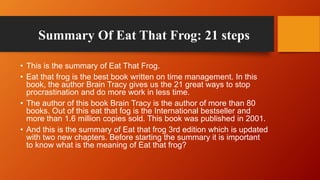 Summary Of Eat That Frog: 21 steps
• This is the summary of Eat That Frog.
• Eat that frog is the best book written on tim...