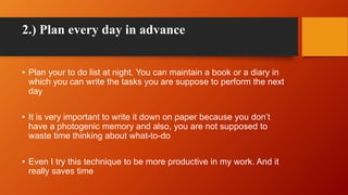 2.) Plan every day in advance
• Plan your to do list at night. You can maintain a book or a diary in
which you can write t...