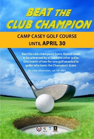 Beat the club champion’s Score. Round needs
to be witnessed by at least one other golfer.
One month of two-for-one golf awarded to
golfer who beats the Champion’s Score.
Beat the
Club Champion
CAMP CASEY GOLF COURSE
UNTIL APRIL 30
For more information, call 730-4884.
 
