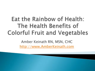 Eat the Rainbow of Health: The Health Benefits of Colorful Fruit and Vegetables Amber Keinath RN, MSN, CHC http://www.AmberKeinath.com 