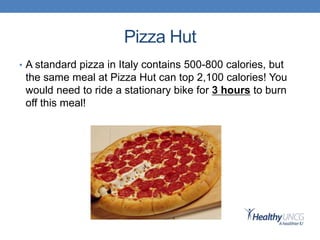 Pizza Hut
• A standard pizza in Italy contains 500-800 calories, but
the same meal at Pizza Hut can top 2,100 calories! You
would need to ride a stationary bike for 3 hours to burn
off this meal!
 