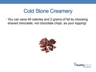 Cold Stone Creamery
• You can save 40 calories and 2 grams of fat by choosing
shaved chocolate, not chocolate chips, as your topping!
 