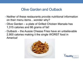 Olive Garden and Outback
• Neither of these restaurants provide nutritional information
on their menu items…wonder why?
• Olive Garden – a plate of Grilled Chicken Marsala has
1,315 calories and 86 grams of fat!
• Outback – the Aussie Cheese Fries have an unbelievable
2,900 calories making it the single WORST food in
America!
 