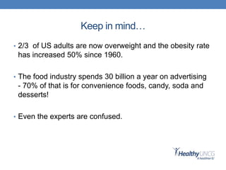 Keep in mind…
• 2/3 of US adults are now overweight and the obesity rate
has increased 50% since 1960.
• The food industry spends 30 billion a year on advertising
- 70% of that is for convenience foods, candy, soda and
desserts!
• Even the experts are confused.
 
