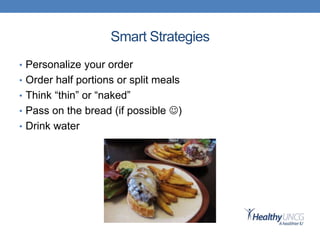 Smart Strategies
• Personalize your order
• Order half portions or split meals
• Think “thin” or “naked”
• Pass on the bread (if possible )
• Drink water
 