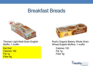 Breakfast Breads
Thomas’ Light Multi-Grain English
Muffin- 1 muffin
Rudi’s Organic Bakery Whole Grain
Wheat English Muffins- 1 muffin
Eat this!
Calories 100
Fat 1g
Fiber 8g
Calories 120
Fat 1g
Fiber 3g
 