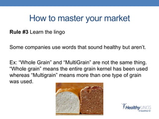 How to master your market
Rule #3 Learn the lingo
Some companies use words that sound healthy but aren’t.
Ex: “Whole Grain” and “MultiGrain” are not the same thing.
“Whole grain” means the entire grain kernel has been used
whereas “Multigrain” means more than one type of grain
was used.
 