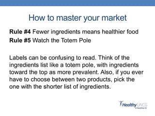 How to master your market
Rule #4 Fewer ingredients means healthier food
Rule #5 Watch the Totem Pole
Labels can be confusing to read. Think of the
ingredients list like a totem pole, with ingredients
toward the top as more prevalent. Also, if you ever
have to choose between two products, pick the
one with the shorter list of ingredients.
 