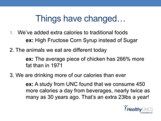 Things have changed…
1. We’ve added extra calories to traditional foods
ex: High Fructose Corn Syrup instead of Sugar
2. The animals we eat are different today
ex: The average piece of chicken has 266% more
fat than in 1971
3. We are drinking more of our calories than ever
ex: A study from UNC found that we consume 450
more calories a day from beverages, nearly twice as
many as 30 years ago. That’s an extra 23lbs a year!
 