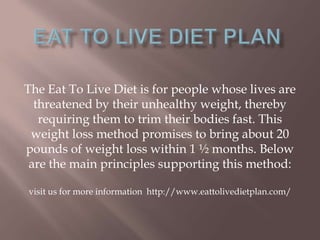 The Eat To Live Diet is for people whose lives are
threatened by their unhealthy weight, thereby
requiring them to trim their bodies fast. This
weight loss method promises to bring about 20
pounds of weight loss within 1 ½ months. Below
are the main principles supporting this method:
visit us for more information http://www.eattolivedietplan.com/
 