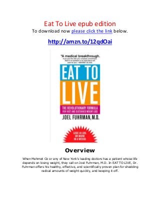 Eat To Live epub edition
To download now please click the link below.
http://amzn.to/12qdOai
Overview
When Mehmet Oz or any of New York's leading doctors has a patient whose life
depends on losing weight, they call on Joel Fuhrman, M.D. In EAT TO LIVE, Dr.
Fuhrman offers his healthy, effective, and scientifically proven plan for shedding
radical amounts of weight quickly, and keeping it off.
 