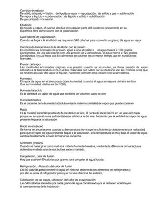 Cambios de estado
De sólido a liquido = fusión, de liquido a vapor = vaporización, de sólido a gas = sublimación
De vapor a liquido = condensación de liquido a sólido = solidificación
De gas a liquido = licuación

Ebullición
De liquido a vapor, el cual se efectúa en cualquier parte del liquido no únicamente en su
Superficie libre como ocurre con la vaporización

Calor latente de vaporización
Cuando se llega a la ebullición se requieren 540 calorías para convertir un gramo de agua en vapor

Cambios de temperatura de la ebullición con la presión
En condiciones normales de presión igual a una atmósfera el agua hierve a 100 grados
Centígrados, en una olla exprés con una presión de 2 atmosferas, el agua hierve a 120 grados
Centígrados, lo cual hace que los alimentos se cocinen en un menor tiempo que en condiciones
Normales.

Presión del vapor
Las moléculas encerradas originan una presión cuando se acumulan, se llama presión de vapor
saturado a la temperatura en la cual las moléculas que salen por la ebullición son las mismas a las que
se reciben al pasar del vapor al liquido, haciendo coincidir esta presión con la atmosférica.

Humedad
El vapor de agua en el aire proporciona humedad, cuando el agua se separa del aire se dice
Que su humedad relativa es del 100%.

Humedad absoluta
Es la cantidad de vapor de agua que contiene un volumen dado de aire

Humedad relativa
Es el cociente de la humedad absoluta entre la máxima cantidad de vapor que puede contener

Roció
Es la máxima cantidad posible de humedad en el aire, el punto de roció ocurre en un vaso con hielo
porque su temperatura es suficientemente inferior a la del aire, haciendo que la entidad de vapor de agua
presente llegue a la saturación

Roció en el césped
Se forma en anocheceres cuando su temperatura disminuye lo suficiente (probablemente por radiación)
para que el vapor de agua presente llegue a la saturación, si la temperatura es muy baja el vapor de agua
cambia directamente a hielo formándose escarcha.

Girómetro giratorio
Cuando se hace girar como matraca mide la humedad relativa, mediante la diferencia de las lecturas
obtenidas en dada uno de sus bulbos seco y húmedo.

Congelación, calor de fusión
Hay que sustraer 80 calorías por gramo para congelar el agua líquida.

Refrigeración, utilización del calor de fusión
Las 80 calorías para convertir el agua en hielo se obtiene de los alimentos del refrigerados y
por ello se aísla el refrigerador para que no sea obtenida del exterior.

Calefacción de las casas, utilización del calor de evaporización
Las 540 calorías liberadas por cada gramo de agua condensado por el radiador, contribuyen
al calentamiento de la habitación
 