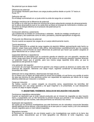De potencial que se desea medir

Diferencia de potencial
Es el trabajo necesario para llevar una carga prueba positiva desde un punto "a" hacia un
Punto "b".

Definición del volt
Es el trabajo suministrado en un joule entre la unida de carga de un culombio

Analogía mecánica de la diferencia de potencial
Es similar a un misil que se eleva por encima de la tierra adquiriendo energía de almacenamiento
por la altura alcanzada la cual en su caída libre se libera en energía de movimiento o cinética, por
tal motivo la energía eléctrica es el producto del potencial por la
Carga prueba.

Conducción eléctrica y aislamiento
Las substancias se dividen en conductoras o aislantes, donde los metales constituyen el
Primer grupo y las sustancias como el vidrio, porcelana y ebonita ejemplifican al segundo.

Producción de diferencias de potencial
Ocurre cuando se separan las cargas de un cuerpo eléctricamente neutro.

Teoría electrónica
Thomson descubrió la unidad de carga negativa (el electrón) Milikan aprovechando este hecho su
relación carga masa pudo obtener esta última, demostrándose cuantitativamente que los cuerpos
son neutros y con la fricción se crean diferencias de potencial que hacen que queden cargados al
pasar electrones de un cuerpo a otro.

Capacidad eléctrica o capacitancia
Eléctricamente se demuestra que un conductor grande en relación con uno pequeño, requiere de
mayor carga para tener el mismo potencial, por tal motivo el conductor pequeño requiere alcanzar
un potencial mayor que el grande, para una misma carga repartida entre ellos, ya que la
capacitancia del grande es mayor

Una aplicación del capacitor
La función de una bujía de automóvil es generar una chispa cuando se alcanza un cierto valor del
potencial del capacitor, liberando una carga mayor, logrando condensar la elecricidad para el
encendido del motor.

Detección de la carga eléctrica, electroscopio de hojas de oro
Es un frasco con un tapón de metal sobre el corcho de la botella, el cual forma una varrilla al centro
de esta que termina en dos alambres juntos con capacidad de separarse por efecto de la carga
eléctrica obtenida por inducción o contacto.

Carga por inducción
Se realiza cuando un cuerpo cargado se encuentra cerca, separándose las laminillas del
electroscopio con una carga opuesta y de igual magnitud a la presentada, la cual desaparece
cuando se aleja el objeto cargado.

            11.-MAGNETISMO, FENÓMENOS, ÁNGULOS DE DECLINACIÓN E INCLINACIÓN
Fenómenos magnéticos elementales
Cuando se descubrió que el imán natural producido por el mineral de magnetita se ideo hacerlo
barra y suspenderlo con un hilo formando la primera brújula que permitió a los navegantes tener
una orientación por las noches, este descubrimiento se remonta a los chinos.

Explicación del magnetismo
Se sugirió por los primeros investigadores que este fenómeno era de naturaleza corpuscular llamados
dipolos eléctricos de los átomos, cuya orientación es al azar para un cuerpo neutro y con una orientación
de polo magnético para un imán natural (magnetita)

Magnetismo terrestre
El fenómeno de orientación de una brújula sugirió a los investigadores que existía en la tierra dos
grandes polos, descubriendo que el norte geográfico era diferente al norte magnético, cuya
 