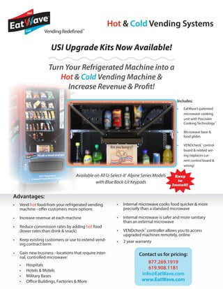 Includes:
•	 EatWave’s patented
microwave cooking
unit with Precision
Cooking Technology™
•	 Microwave base &
food glides
•	 VENDcheck™
control
board & related wir-
ing (replaces cur-
rent control board &
wiring)
Vending Redefined™
USI Upgrade Kits Now Available!
Hot & Cold Vending Systems
Available on All U-Select-It®
Alpine Series Models
with Blue Back-Lit Keypads
Turn Your Refrigerated Machine into a
Hot & Cold Vending Machine &
Increase Revenue & Profit!
	
•	 Vend hot food from your refrigerated vending
machine - offer customers more options
•	 Increase revenue at each machine
•	 Reduce commission rates by adding hot food
(lower rates than drink & snack)
•	 Keep existing customers or use to extend vend-
ing contract term
•	 Gain new business - locations that require inter-
nal, controlled microwave:
•	 Hospitals
•	 Hotels & Motels
•	 Military Bases
•	 Office Buildings, Factories & More
Advantages: 	
•	 Internal microwave cooks food quicker & more
precisely than a standard microwave
•	 Internal microwave is safer and more sanitary
than an external microwave
•	 VENDcheck™
controller allows you to access
upgraded machines remotely, online
•	 2 year warranty
Contact us for pricing:
877.269.1919
619.908.1181
info@EatWave.com
www.EatWave.com
Easy
to
Install!
 