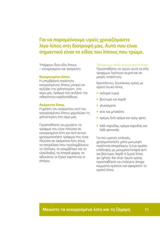 Για να παραμείνουμε υγιείς χρειαζόμαστε
λίγο λίπος στη διατροφή μας. Αυτό που είναι
σημαντικό είναι το είδος του λίπους που τρώμε.

Υπάρχουν δύο είδη λίπους            Τρόφιμα με πολύ κεκορεσμένο λίπος
– κεκορεσμένο και ακόρεστο.         Προσπαθήστε να τρώτε αυτά τα είδη
                                    τροφίμων λιγότερο συχνά και σε
Κεκορεσμένο λίπος                   μικρές ποσότητες:
Η υπερβολική ποσότητα
                                    Κρεατόπιτες, λουκάνικα, κρέας με
κεκορεσμένου λίπους μπορεί να
                                    ορατό λευκό λίπος
αυξήσει την χοληστερίνη στο
αίμα μας, πράγμα που αυξάνει την    • σκληρά τυριά
πιθανότητα καρδιοπάθειας.
                                    •	 βούτυρο και λαρδί
Ακόρεστο λίπος                      •	 γλυκίσματα
Η χρήση του ακόρεστου αντί του
κεκορεσμένου λίπους χαμηλώνει τη    •	 κέικ και μπισκότα
χοληστερίνη στο αίμα μας.           •	 κρέμα, ξινή κρέμα και κρεμ φρες

Προσπαθήστε να μειώσετε τα          •	 λάδι καρύδας, κρέμα καρύδας και
                                       	
τρόφιμα που είναι πλούσια σε          λάδι φοινικιάς
κεκορεσμένα λίπη και αντί αυτών
χρησιμοποιήστε τρόφιμα που είναι    Για πιο υγιεινές επιλογές,
πλούσια σε ακόρεστα λίπη όπως       χρησιμοποιήστε μόνο μια μικρή
τα σπορέλαια (που περιλαμβάνουν     ποσότητα σπορέλαιου ή ένα προϊόν
το ηλιέλαιο, το κραμβέλαιο και το   επάλειψης με μειωμένα λιπαρά αντί
ελαιόλαδο), τα λιπαρά ψάρια, τα     για βούτυρο, λαρδί ή ζωικό λίπος
αβοκάντο, οι ξηροί καρποί και οι    γκι (ghee). Και όταν τρώτε κρέας,
σπόροι.                             προσπαθήστε να επιλέγετε άπαχα
                                    κομμάτια κρέατος και αφαιρέστε το
                                    ορατό λίπος.




  Μειώστε τα κεκορεσμένα λίπη και τη ζάχαρη                           11
 