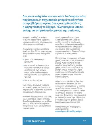 Δεν είναι καλή ιδέα να είστε ούτε λιπόσαρκοι ούτε
παχύσαρκοι. Η παχυσαρκία μπορεί να οδηγήσει
σε προβλήματα υγείας όπως οι καρδιοπάθειες,
η ψηλή πίεση ή το ζάχαρο. Η λιποσαρκία μπορεί
επίσης να επηρεάσει δυσμενώς την υγεία σας.

Μπορείτε να ελέγξετε αν έχετε        Απλώς προσπαθείτε να έχετε
το σωστό βάρος για το ύψος σας       δραστηριότητα κάθε μέρα και
χρησιμοποιώντας το διάγραμμα στο     φτιάξτε τον τρόπο που θα γίνει
τέλος αυτού του φυλλαδίου.           αυτό. Για παράδειγμα προσπαθήστε
                                     να προσθέσετε στην καθημερινή
Αν νομίζετε ότι απλώς χρειάζεται     σας ρουτίνα όσο περισσότερο
να χάσετε λίγο βάρος, τα κυριότερα   περπάτημα γίνεται. Προσπαθείτε να
πράγματα που πρέπει να θυμάστε       περπατάτε με καλό ρυθμό.
είναι:
                                     Όποτε τρώμε περισσότερο από όσο
•	 τρώτε μόνο όσο φαγητό
   	
                                     χρειάζεται το σώμα μας παίρνουμε
  χρειάζεστε
                                     βάρος. Αυτό οφείλεται στο ότι
•	 κάντε υγιεινές επιλογές – είναι
   	                                 αποθηκεύουμε ενέργεια που δεν
  καλή ιδέα να διαλέγετε είδη με     χρησιμοποιούμε – συνήθως με τη
  λίγο λίπος και λίγη ζάχαρη,        μορφή λίπους. Ακόμα και μικρές
  και να τρώτε άφθονα φρούτα         ποσότητες επιπλέον ενέργειας κάθε
  και λαχανικά και αναποφλοίωτα      μέρα μπορούν να μας κάνουν να
  τρόφιμα                            πάρουμε βάρος.
•	 γίνετε πιο δραστήριοι
   	                                 Αλλά οι αυστηρές δίαιτες δεν είναι
                                     καλές για την υγεία σας και δεν
Είναι επίσης σημαντικό να τρώτε      δουλεύουν μακροχρόνια. Ο τρόπος
μια ποικιλία τροφίμων έτσι ώστε να   να φτάσετε σε ένα υγιεινό βάρος
παίρνετε όλα τα θρεπτικά συστατικά   – και να παραμείνετε σε αυτό – είναι
που χρειάζεται το σώμα σας.          να αλλάξετε σταδιακά τον τρόπο
                                     ζωής σας. Στοχεύσετε στο χάσιμο 0,5
Η φυσική δραστηριότητα είναι ένας    με 1 κιλού (περίπου 1 με 2 λίβρες) τη
καλός τρόπος να κάψετε επιπλέον      βδομάδα μέχρι να φτάσετε σε ένα
θερμίδες και βοηθάει στην απώλεια    βάρος υγιεινό για το ύψος σας.
βάρους. Αλλά αυτό δεν σημαίνει
ότι πρέπει να γίνετε μέλος κάποιου   Για περισσότερες πληροφορίες
γυμναστηρίου.                        επισκεφθείτε το:
                                     eatwell.gov.uk/healthyweight



  Γίνετε δραστήριοι                                                  17
 