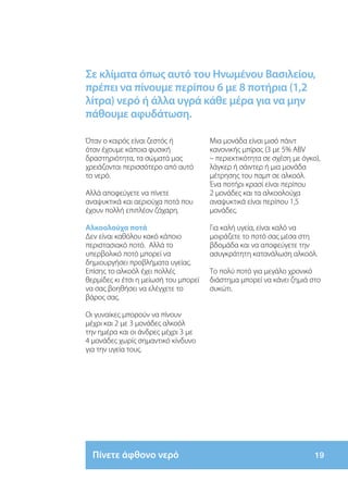 Σε κλίματα όπως αυτό του Ηνωμένου Βασιλείου,
πρέπει να πίνουμε περίπου 6 με 8 ποτήρια (1,2
λίτρα) νερό ή άλλα υγρά κάθε μέρα για να μην
πάθουμε αφυδάτωση.

Όταν ο καιρός είναι ζεστός ή           Μια μονάδα είναι μισό πάιντ
όταν έχουμε κάποια φυσική              κανονικής μπίρας (3 με 5% ABV
δραστηριότητα, τα σώματά μας           – περιεκτικότητα σε σχέση με όγκο),
χρειάζονται περισσότερο από αυτό       λάγκερ ή σάιντερ ή μια μονάδα
το νερό.                               μέτρησης του παμπ σε αλκοόλ.
                                       Ένα ποτήρι κρασί είναι περίπου
Αλλά αποφεύγετε να πίνετε              2 μονάδες και τα αλκοολούχα
αναψυκτικά και αεριούχα ποτά που       αναψυκτικά είναι περίπου 1,5
έχουν πολλή επιπλέον ζάχαρη.           μονάδες.

Αλκοολούχα ποτά                        Για καλή υγεία, είναι καλό να
Δεν είναι καθόλου κακό κάποιο          μοιράζετε το ποτό σας μέσα στη
περιστασιακό ποτό. Αλλά το             βδομάδα και να αποφεύγετε την
υπερβολικό ποτό μπορεί να              ασυγκράτητη κατανάλωση αλκοόλ.
δημιουργήσει προβλήματα υγείας.
Επίσης το αλκοόλ έχει πολλές           Το πολύ ποτό για μεγάλο χρονικό
θερμίδες κι έτσι η μείωσή του μπορεί   διάστημα μπορεί να κάνει ζημιά στο
να σας βοηθήσει να ελέγχετε το         συκώτι.
βάρος σας.

Οι γυναίκες μπορούν να πίνουν
μέχρι και 2 με 3 μονάδες αλκοόλ
την ημέρα και οι άνδρες μέχρι 3 με
4 μονάδες χωρίς σημαντικό κίνδυνο
για την υγεία τους.




  Πίνετε άφθονο νερό                                                   19
 