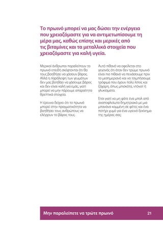 Το πρωινό μπορεί να μας δώσει την ενέργεια
που χρειαζόμαστε για να αντιμετωπίσουμε τη
μέρα μας, καθώς επίσης και μερικές από
τις βιταμίνες και τα μεταλλικά στοιχεία που
χρειαζόμαστε για καλή υγεία.

Μερικοί άνθρωποι παραλείπουν το      Αυτό πιθανό να οφείλεται στο
πρωινό επειδή σκέφτονται ότι θα      γεγονός ότι όταν δεν τρώμε πρωινό
τους βοηθήσει να χάσουν βάρος.       είναι πιο πιθανό να πεινάσουμε πριν
Αλλά η παράλειψη των γευμάτων        το μεσημεριανό και να τσιμπήσουμε
δεν μας βοηθάει να χάσουμε βάρος     τρόφιμα που έχουν πολύ λίπος και
και δεν είναι καλή για εμάς, γιατί   ζάχαρη, όπως μπισκότα, ντόνατ ή
μπορεί να μην πάρουμε απαραίτητα     γλυκίσματα.
θρεπτικά στοιχεία.
                                     Έτσι γιατί να μη φάτε ένα μπολ από
Η έρευνα δείχνει ότι το πρωινό       αναποφλοίωτα δημητριακά με μια
μπορεί στην πραγματικότητα να        μπανάνα κομμένη σε φέτες και ένα
βοηθήσει τους ανθρώπους να           ποτήρι χυμό για ένα υγιεινό ξεκίνημα
ελέγχουν το βάρος τους.              της ημέρας σας;




  Μην παραλείπετε να τρώτε πρωινό                                    21
 