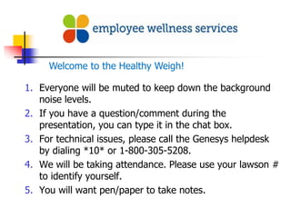 Welcome to the Healthy Weigh!

1. Everyone will be muted to keep down the background
   noise levels.
2. If you have a question/comment during the
   presentation, you can type it in the chat box.
3. For technical issues, please call the Genesys helpdesk
   by dialing *10* or 1-800-305-5208.
4. We will be taking attendance. Please use your lawson #
   to identify yourself.
5. You will want pen/paper to take notes.
 