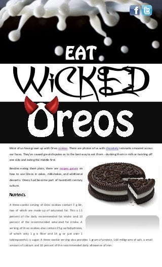 WiCKED
Most of us have grown up with Oreo cookies. There are photos of us with chocolaty remnants smeared across
our faces. They've caused great disputes as to the best way to eat them - dunking them in milk or twisting off
one side and eating the middle first.
Besides eating them plain, there are recipes galore on
how to use Oreos in cakes, milkshakes, and additional
desserts. Oreos had become part of twentieth century
culture.
A three-cookie serving of Oreo cookies contain 7 g fat,
two of which are made up of saturated fat. This is 11
percent of the daily recommended fat intake and 10
percent of the recommended saturated fat intake. A
serving of Oreo cookies also contain 25 g carbohydrates,
of which only 1 g is fiber and 14 g, or just over 1
tablespoonful, is sugar. A three-cookie serving also provides 1 gram of protein, 160 milligrams of salt, a small
amount of calcium and 10 percent of the recommended daily allowance of iron.
 