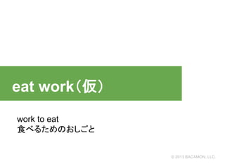 　eat work（仮）
work to eat
食べるためのおしごと

© 2013 BACAMON, LLC.

 