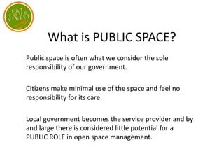 What is PUBLIC SPACE?
Public space is often what we consider the sole
responsibility of our government.
Citizens make minimal use of the space and feel no
responsibility for its care.
Local government becomes the service provider and by
and large there is considered little potential for a
PUBLIC ROLE in open space management.
 