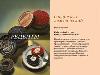 На один флайт.
Сайт любой – 1 шт.
Бренд хозяйский – 1 шт.
На сайте выделить место и очистить от
прочих рекламодателей. Добавить
бренд хозяйский – степень брендинга
зависит от вашего бренд-менеджера.
Перемешать, добавляя полезные
редакционные материалы. Украсить
уникальным дизайном. Придать
завершенность механике. Подавать к
дедлайну.
СПЕЦПРОЕКТ
КЛАССИЧЕСКИЙ
РЕЦЕПТЫ
 