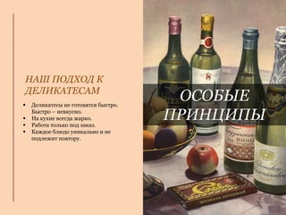 ОСОБЫЕ
ПРИНЦИПЫ
 Деликатесы не готовятся быстро.
Быстро – невкусно.
 На кухне всегда жарко.
 Работа только под заказ.
 Каждое блюдо уникально и не
подлежит повтору.
НАШ ПОДХОД К
ДЕЛИКАТЕСАМ
 