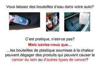 Vous laissez des bouteilles d’eau dans votre auto?




           C’est pratique, n’est-ce pas?
             Mais saviez-vous que…
 …les bouteilles de plastique soumises à la chaleur
peuvent dégager des produits qui peuvent causer le
   cancer du sein ou d’autres types de cancer?
 