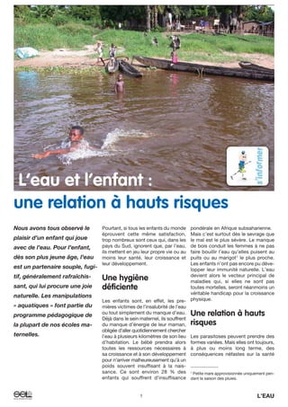 1 L’EAU
Pourtant, si tous les enfants du monde
éprouvent cette même satisfaction,
trop nombreux sont ceux qui, dans les
pays du Sud, ignorent que, par l’eau,
ils mettent en jeu leur propre vie ou au
moins leur santé, leur croissance et
leur développement.
Une hygiène
déficiente
Les enfants sont, en effet, les pre-
mières victimes de l’insalubrité de l’eau
ou tout simplement du manque d’eau.
Déjà dans le sein maternel, ils souffrent
du manque d’énergie de leur maman,
obligée d’aller quotidiennement chercher
l’eau à plusieurs kilomètres de son lieu
d’habitation. Le bébé prendra alors
toutes les ressources nécessaires à
sa croissance et à son développement
pour n’arriver malheureusement qu’à un
poids souvent insuffisant à la nais-
sance. Ce sont environ 28 % des
enfants qui souffrent d’insuffisance
pondérale en Afrique subsaharienne.
Mais c’est surtout dès le sevrage que
le mal est le plus sévère. Le manque
de bois conduit les femmes à ne pas
faire bouillir l’eau qu’elles puisent au
puits ou au marigot1
le plus proche.
Les enfants n’ont pas encore pu déve-
lopper leur immunité naturelle. L’eau
devient alors le vecteur principal de
maladies qui, si elles ne sont pas
toutes mortelles, seront néanmoins un
véritable handicap pour la croissance
physique.
Une relation à hauts
risques
Les parasitoses peuvent prendre des
formes variées. Mais elles ont toujours,
à plus ou moins long terme, des
conséquences néfastes sur la santé
Nous avons tous observé le
plaisir d’un enfant qui joue
avec de l’eau. Pour l’enfant,
dès son plus jeune âge, l’eau
est un partenaire souple, fugi-
tif, généralement rafraîchis-
sant, qui lui procure une joie
naturelle. Les manipulations
« aquatiques » font partie du
programme pédagogique de
la plupart de nos écoles ma-
ternelles.
1
Petite mare approvisionnée uniquement pen-
dant la saison des pluies.
L’eau et l’enfant :
une relation à hauts risques
 