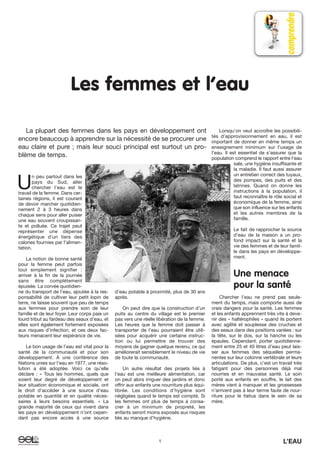 Les femmes et l’eau
U
n peu partout dans les
pays du Sud, aller
chercher l’eau est le
travail de la femme. Dans cer-
taines régions, il est courant
de devoir marcher quotidien-
nement 2 à 3 heures dans
chaque sens pour aller puiser
une eau souvent croupissan-
te et polluée. Ce trajet peut
représenter une dépense
énergétique d’un tiers des
calories fournies par l’alimen-
tation.
La notion de bonne santé
pour la femme peut parfois
tout simplement signifier :
arriver à la fin de la journée
sans être complètement
épuisée. La corvée quotidien-
ne du transport de l’eau, ajoutée à la res-
ponsabilité de cultiver leur petit lopin de
terre, ne laisse souvent que peu de temps
aux femmes pour prendre soin de leur
famille et de leur foyer. Leur corps paie un
lourd tribut au fardeau des seaux d’eau, et
elles sont également fortement exposées
aux risques d’infection, et ces deux fac-
teurs menacent leur espérance de vie.
Le bon usage de l’eau est vital pour la
santé de la communauté et pour son
développement. À une conférence des
Nations unies sur l’eau en 1977, une réso-
lution a été adoptée. Voici ce qu’elle
déclare : « Tous les hommes, quels que
soient leur degré de développement et
leur situation économique et sociale, ont
le droit d’accéder à une source d’eau
potable en quantité et en qualité néces-
saires à leurs besoins essentiels. » La
grande majorité de ceux qui vivent dans
les pays en développement n’ont cepen-
dant pas encore accès à une source
d’eau potable à proximité, plus de 30 ans
après.
On peut dire que la construction d’un
puits au centre du village est le premier
pas vers une réelle libération de la femme.
Les heures que la femme doit passer à
transporter de l’eau pourraient être utili-
sées pour acquérir une certaine instruc-
tion ou lui permettre de trouver des
moyens de gagner quelque revenu, ce qui
améliorerait sensiblement le niveau de vie
de toute la communauté.
Un autre résultat des projets liés à
l’eau est une meilleure alimentation, car
on peut alors irriguer des jardins et donc
offrir aux enfants une nourriture plus équi-
librée. Les conditions d’hygiène sont
négligées quand le temps est compté. Si
les femmes ont plus de temps à consa-
crer à un minimum de propreté, les
enfants seront moins exposés aux risques
liés au manque d’hygiène.
Lorsqu’on veut accroître les possibili-
tés d’approvisionnement en eau, il est
important de donner en même temps un
enseignement minimum sur l’usage de
l’eau. Il est essentiel de s’assurer que la
population comprend le rapport entre l’eau
sale, une hygiène insuffisante et
la maladie. Il faut aussi assurer
un entretien correct des tuyaux,
des pompes, des puits et des
latrines. Quand on donne les
instructions à la population, il
faut reconnaître le rôle social et
économique de la femme, ainsi
que son influence sur les enfants
et les autres membres de la
famille.
Le fait de rapprocher la source
d’eau de la maison a un pro-
fond impact sur la santé et la
vie des femmes et de leur famil-
le dans les pays en développe-
ment.
Une menace
pour la santé
Chercher l’eau ne prend pas seule-
ment du temps, mais comporte aussi de
vrais dangers pour la santé. Les femmes
et les enfants apprennent très vite à deve-
nir des « haltérophiles » quand ils portent
avec agilité et souplesse des cruches et
des seaux dans des positions variées : sur
la tête, sur le dos, sur la hanche ou les
épaules. Cependant, porter quotidienne-
ment entre 25 et 40 litres d’eau peut lais-
ser aux femmes des séquelles perma-
nentes sur leur colonne vertébrale et leurs
articulations. De plus, c’est un travail très
fatigant pour des personnes déjà mal
nourries et en mauvaise santé. Le soin
porté aux enfants en souffre, le lait des
mères vient à manquer et les grossesses
n’arrivent pas à leur terme faute de nour-
riture pour le fœtus dans le sein de sa
mère.
La plupart des femmes dans les pays en développement ont
encore beaucoup à apprendre sur la nécessité de se procurer une
eau claire et pure ; mais leur souci principal est surtout un pro-
blème de temps.
1 L’EAU
 