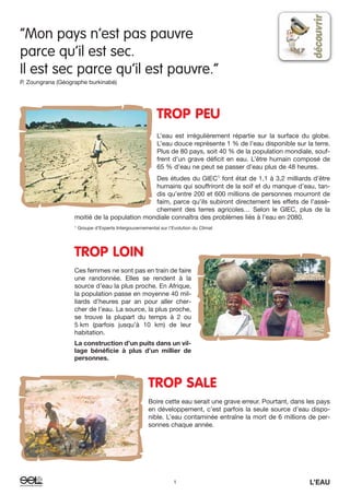 “Mon pays n’est pas pauvre
parce qu’il est sec.
Il est sec parce qu’il est pauvre.”
P. Zoungrana (Géographe burkinabé)
TROP PEU
L’eau est irrégulièrement répartie sur la surface du globe.
L’eau douce représente 1 % de l’eau disponible sur la terre.
Plus de 80 pays, soit 40 % de la population mondiale, souf-
frent d’un grave déficit en eau. L’être humain composé de
65 % d’eau ne peut se passer d’eau plus de 48 heures.
Des études du GIEC1
font état de 1,1 à 3,2 milliards d’être
humains qui souffriront de la soif et du manque d’eau, tan-
dis qu’entre 200 et 600 millions de personnes mourront de
faim, parce qu’ils subiront directement les effets de l’assè-
chement des terres agricoles… Selon le GIEC, plus de la
moitié de la population mondiale connaîtra des problèmes liés à l’eau en 2080.
1
Groupe d’Experts Intergouvernemental sur l’Evolution du Climat
TROP LOIN
Ces femmes ne sont pas en train de faire
une randonnée. Elles se rendent à la
source d’eau la plus proche. En Afrique,
la population passe en moyenne 40 mil-
liards d’heures par an pour aller cher-
cher de l’eau. La source, la plus proche,
se trouve la plupart du temps à 2 ou
5 km (parfois jusqu’à 10 km) de leur
habitation.
La construction d’un puits dans un vil-
lage bénéficie à plus d’un millier de
personnes.
TROP SALE
Boire cette eau serait une grave erreur. Pourtant, dans les pays
en développement, c’est parfois la seule source d’eau dispo-
nible. L’eau contaminée entraîne la mort de 6 millions de per-
sonnes chaque année.
1 L’EAU
 