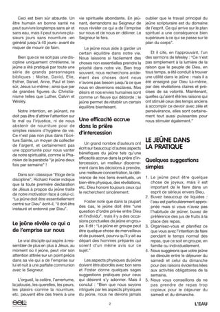 2 L’EAU
Ceci est bien sûr absurde. Un
être humain en bonne santé ne
peut survivre longtemps sans air et
sans eau, mais il peut survivre plu-
sieurs jours sans nourriture -en
général jusqu’à 40 jours- avant de
risquer de mourir de faim.
Bien que ce ne soit pas une dis-
cipline uniquement chrétienne, le
jeûne a été pratiqué par toute une
série de grands personnages
bibliques : Moïse, David, Elie,
Esther, Daniel, Anne, Paul et bien
sûr, Jésus lui-même ; ainsi que par
de grandes figures du Christia-
nisme telles que Luther, Calvin et
Wesley.
Notre intention, en jeûnant, ne
doit pas être d’attirer l’attention sur
le mal ou l’injustice, ni de nous
abstenir de nourriture pour de
simples raisons d’hygiène de vie.
Ce n’est pas non plus dans l’Ecri-
ture Sainte, un moyen de collecter
de l’argent, et certainement pas
une opportunité pour nous vanter
de notre spiritualité, comme le Pha-
risien de la parabole “je jeûne deux
fois par semaine” !
Dans son classique “Eloge de la
discipline”, Richard Foster indique
que la toute première déclaration
de Jésus à propos du jeûne traite
de notre motivation face à celui-ci.
“Le jeûne doit être essentiellement
centré sur Dieu” écrit-il, “il doit être
instauré et ordonné par Dieu”.
Le jeûne révèle ce qui a
de l’emprise sur nous
Le vrai disciple qui aspire à res-
sembler de plus en plus à Jésus, au
moment où il jeûne, peut voir son
attention attirée sur un point précis
dans sa vie qui a de l’emprise sur
lui et nuit à une parfaite communion
avec le Seigneur.
L’orgueil, la colère, l’amertume,
la jalousie, les querelles, les peurs,
les plaisirs comme la nourriture,
etc. peuvent être des freins à une
vie spirituelle abondante. En jeû-
nant, demandons au Seigneur de
nous révéler ce qui a de l’emprise
sur nous et de nous en délivrer. Le
Seigneur le fera.
Le jeûne nous aide à garder un
certain équilibre dans notre vie.
Nous laissons si facilement des
choses non essentielles prendre la
priorité dans notre vie. Bien trop
souvent, nous recherchons avide-
ment des choses dont nous
n’avons pas besoin jusqu’à ce que
nous en devenions esclaves. Nos
désirs et nos envies humaines sont
comme un fleuve qui déborde ; le
jeûne permet de rétablir un certain
équilibre bienfaisant.
Une efficacité accrue
dans la prière
d’intercession
Un grand nombre d’auteurs ont
écrit sur beaucoup d’autres aspects
bénéfiques du jeûne tels qu’une
efficacité accrue dans la prière d’in-
tercession, un meilleur discerne-
ment dans les décisions à prendre,
une meilleure concentration, la déli-
vrance de nos liens éventuels, un
bien-être physique, des révélations,
etc. Dieu honore toujours ceux qui
le recherchent sincèrement.
Foster note que dans la plupart
des cas, le jeûne doit être “une
question d’ordre privée entre Dieu
et l’individu”, mais il y a des occa-
sions ponctuelles de jeûne en grou-
pe. Il dit : “Le jeûne en groupe peut
être quelque chose de merveilleux
et de puissant, pourvu qu’il y ait au
départ des hommes préparés qui
soient d’un même avis sur ce
sujet.”
Les aspects physiques du jeûne
doivent être abordés avec bon sens
et Foster donne quelques sages
suggestions pratiques pour ceux
qui désirent s’y adonner. Mais il
conclut : “Bien que nous soyons
intrigués par les aspects physiques
du jeûne, nous ne devons jamais
oublier que le travail principal du
jeûne scripturaire est du domaine
de l’esprit. Ce qui arrive sur le plan
spirituel a une conséquence bien
supérieure à ce qui se passe sur le
plan du corps”.
Et il cite, en l’approuvant, l’un
des sermons de Wesley : “Ce n’est
pas simplement à la lumière de la
raison que le peuple de Dieu, en
tous temps, a été conduit à trouver
une utilité dans le jeûne : mais il a
été enseigné par Dieu lui-même,
par des révélations claires et pré-
cises de sa volonté. Maintenant,
quelles qu’aient été les raisons qui
ont stimulé ceux des temps anciens
à accomplir ce devoir avec zèle et
persévérance, elles sont certaine-
ment tout aussi puissantes pour
nous stimuler également.”
LE JEÛNE DANS
LA PRATIQUE
Quelques suggestions
simples
1. Le jeûne peut être quelque
chose de joyeux, mais il est
important de le faire dans un
esprit de sérieux envers Dieu.
2. Buvez beaucoup de liquides :
l’eau est particulièrement appro-
priée mais si vous n’avez pas
l’habitude de jeûner, buvez de
préférence des jus de fruits à la
place des repas.
3. Organisez-vous et planifiez ce
que vous avez l’intention de faire
pendant le temps normal des
repas, que ce soit en groupe, en
famille ou individuellement.
4. Nous suggérons que votre jeûne
se déroule entre le déjeuner du
samedi et celui du dimanche
pour des raisons évidentes liées
aux activités obligatoires de la
semaine.
5. Nous vous conseillons de ne
pas prendre de repas trop
copieux pour le déjeuner du
samedi et du dimanche.
 