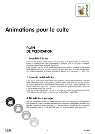 1 L’EAU
Animations pour le culte
PLAN
DE PREDICATION
1. Essentielle à la vie
Faire ressortir les faits relatifs à l’eau, son pouvoir de vie et de mort dans le monde. Per-
sonne ne peut se passer d’eau pendant plus de quelques jours, et l’eau est la cause prin-
cipale de maladie dans le monde aujourd’hui.
C’est justement parce que l’eau est essentielle à notre subsistance physique qu’elle devient
dans la Bible le symbole de Dieu lui-même, de son Esprit Saint et de ses bénédictions,
tout cela étant essentiel à notre vie spirituelle. (Psaumes 42:1 ; Jérémie 2:13 ; Jean 4:14).
2. Symbole de bénédiction
L’eau est un symbole de bénédiction dans le sens où elle révèle clairement le contraste
entre riches et pauvres. Notre système de santé publique est basé sur de l’eau couran-
te, propre, potable et sur des installations sanitaires de qualité. Ces équipements nous
sont accordés alors que plus d’1,3 milliard d’habitants sur la terre n’ont pas encore accès
à une simple source d’eau potable.
L’eau est utilisée bibliquement comme un symbole de bénédiction relatif au salut (Esaïe
12:3), à la vie éternelle (Jean 4:14) et au don du Saint Esprit (Jean 7:39).
3. Bénédiction à partager
Une des raisons de compter nos bénédictions est de pouvoir les partager, matériellement
et spirituellement. Les richesses matérielles que nous aimons, représentées par l’eau, sont
données pour être partagées (Matthieu 25:31-46, exemple de l’eau offerte à l’homme assoif-
fé à remarquer ; Jean 3:16-18). Le S.E.L. veut être un intermédiaire pour cette action.
 