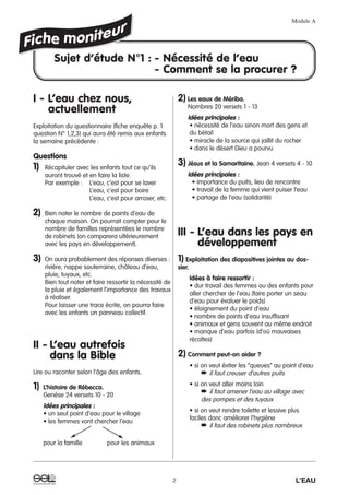 I - L’eau chez nous,
actuellement
Exploitation du questionnaire (fiche enquête p. 1
question N° 1,2,3) qui aura été remis aux enfants
la semaine précédente :
Questions
1) Récapituler avec les enfants tout ce qu’ils
auront trouvé et en faire la liste.
Par exemple : L’eau, c’est pour se laver
L’eau, c’est pour boire
L’eau, c’est pour arroser, etc.
2) Bien noter le nombre de points d’eau de
chaque maison. On pourrait compter pour le
nombre de familles représentées le nombre
de robinets (on comparera ultérieurement
avec les pays en développement).
3) On aura probablement des réponses diverses :
rivière, nappe souterraine, château d’eau,
pluie, tuyaux, etc.
Bien tout noter et faire ressortir la nécessité de
la pluie et également l’importance des travaux
à réaliser.
Pour laisser une trace écrite, on pourra faire
avec les enfants un panneau collectif.
II - L’eau autrefois
dans la Bible
Lire ou raconter selon l’âge des enfants.
1) L’histoire de Rébecca.
Genèse 24 versets 10 - 20
Idées principales :
• un seul point d’eau pour le village
• les femmes vont chercher l’eau
pour la famille pour les animaux
2) Les eaux de Mériba.
Nombres 20 versets 1 - 13
Idées principales :
• nécessité de l’eau sinon mort des gens et
du bétail
• miracle de la source qui jaillit du rocher
• dans le désert Dieu a pourvu
3) Jésus et la Samaritaine. Jean 4 versets 4 - 10
Idées principales :
• importance du puits, lieu de rencontre
• travail de la femme qui vient puiser l’eau
• partage de l’eau (solidarité)
III - L’eau dans les pays en
développement
1) Exploitation des diapositives jointes au dos-
sier.
Idées à faire ressortir :
• dur travail des femmes ou des enfants pour
aller chercher de l’eau (faire porter un seau
d’eau pour évaluer le poids)
• éloignement du point d’eau
• nombre de points d’eau insuffisant
• animaux et gens souvent au même endroit
• manque d’eau parfois (d’où mauvaises
récoltes)
2) Comment peut-on aider ?
• si on veut éviter les “queues” au point d’eau
➨ il faut creuser d’autres puits
• si on veut aller moins loin
➨ il faut amener l’eau au village avec
des pompes et des tuyaux
• si on veut rendre toilette et lessive plus
faciles donc améliorer l’hygiène
➨ il faut des robinets plus nombreux
Module A
2 L’EAU
Sujet d’étude N°1 : - Nécessité de l’eau
- Comment se la procurer ?
 