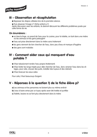 III - Observation et récapitulation
● Repasser les diapos utilisées lors de la première séance.
● Puis observer l’image n°1 (fiche enfant p.7).
Après discussion avec les enfants, ils devront découvrir les différents problèmes posés par
cette forme de vie.
On énumérera :
● on lave le linge, on prend de l’eau pour la cuisine, pour la toilette, on boit dans une rivière
où les animaux et les gens pataugent
● l’eau est prise directement dans la rivière sans traitement
● les gens viennent de loin chercher de l’eau, donc peu d’eau et manque d’hygiène
● des gens sont malades
IV - Comment aider ceux qui manquent d’eau
potable ?
● Il faut absolument rendre l’eau propre (traitement)
● Il faut éviter les longs trajets pour aller chercher de l’eau, donc amener l’eau dans les vil-
lages; pour cela, creuser des puits, installer des tuyaux et des robinets
● Il faut évacuer les eaux sales
Pour cela, il faut beaucoup d’argent.
V - Réponses à la question 1) de la fiche élève p7
a) Les animaux et les personnes ne boivent plus au même endroit
b) L’eau à boire arrive par un tuyau après avoir été traitée et purifiée
c) Toilette, lessive ne se font plus directement dans la rivière
Module A
6 L’EAU
 