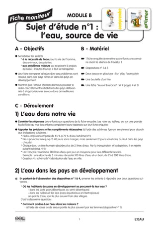 C - Déroulement
1) L’eau dans notre vie
● Contrôler les réponses des enfants aux questions de la fiche-enquête. Les noter au tableau ou sur une grande
feuille fixée au mur (les enfants complètent leurs réponses sur leur fiche enquête)
● Apporter les précisions et les compléments nécessaires (à l’aide des schémas figurant en annexe) pour aboutir
aux indications suivantes :
* Notre corps est composé de 65 % à 70 % d’eau (schéma N°1)
* Nous pouvons vivre jusqu’à 40 jours sans manger, mais seulement 2 jours sans boire (surtout dans les pays
chauds)
* Chaque jour, un être humain absorbe plus de 2 litres d’eau. Par la transpiration et la digestion, il en rejette
autant (schéma N°2)
* Un Français consomme 140 litres d’eau par jour en moyenne pour ses différents besoins.
Exemple : une douche de 5 minutes nécessite 100 litres d’eau et un bain, de 75 à 200 litres d’eau.
* Question 4 : schéma N°4 distribution de l’eau en ville.
2) L’eau dans les pays en développement
a) En partant de l’observation des diapositives n° 1 à 4, amener les enfants à répondre aux deux questions sui-
vantes :
* Où les habitants des pays en développement se procurent-ils leur eau ?
- dans les puits (pays désertiques ou semi-désertiques)
- dans les rivières et les lacs (pays équatoriaux et intertropicaux)
Les points d’eau sont le plus souvent loin des villages.
D’où la deuxième question :
* Comment amène-t-on l’eau dans les maisons ?
- à l’aide de vases ou de seaux portés le plus souvent par les femmes (diapositive N° 5)
1 L’EAU
A - Objectifs
● Sensibiliser les enfants
* à la nécessité de l’eau pour la vie de l’homme,
des animaux, des plantes.
* aux problèmes majeurs qui se posent à propos
de l’eau : il faut la trouver, il faut la transporter.
● Leur faire comparer la façon dont ces problèmes sont
résolus dans nos pays riches et dans les pays en
développement.
● Montrer que l’amour chrétien doit nous pousser à
aider concrètement les habitants des pays défavori-
sés à s’approvisionner en eau dans de meilleures
conditions.
B - Matériel
➨ 1 fiche-enquête à remettre aux enfants une semai-
ne avant la séance de travail p 3
➨ Diapositives n° 1 à 5
➨ Deux seaux en plastique : l’un vide, l’autre plein
➨ Une bouteille d’un litre
➨ Une fiche “Jeux et Exercices” I et II (pages 4 et 5)
MODULE B
Sujet d’étude n°1 :
l’eau, source de vie
 