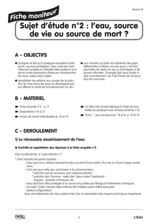 A - OBJECTIFS
B - MATERIEL
C - DEROULEMENT
1) Le nécessaire assainissement de l’eau
● Contrôle et exploitation des réponses à la fiche enquête n°2
Pour la démarche, cf. sujet d’étude n°1
* Faire ressortir les points suivants :
- L’eau que nous utilisons provient le plus souvent d’une rivière, d’un lac ou d’une nappe souter-
raine.
- Il est rare que cette eau soit propre à la consommation :
* pollution par les animaux, par certaines plantes
* pollution par l’homme : rejets des “eaux usées” (expliquer) -
engrais - produits chimiques, etc.
- L’eau doit donc être protégée à sa source et purifiée par filtrage et traitements chimiques
- Les eaux “sales” doivent elles-mêmes être traitées avant d’être évacuées
(stations d’épuration)
Tous ces traitements de l’eau coûtent très cher et nécessitent des moyens techniques importants.
Module B
6 L’EAU
Sujet d’étude n°2 : l’eau, source
de vie ou source de mort ?
● Souligner le fait qu’à quelques exceptions près
(puits, sources protégées), l’eau n’est pas natu-
rellement potable et utilisable telle quelle et qu’il
est en outre nécessaire d’évacuer correctement
les eaux usées (eaux sales).
● Sensibiliser les enfants aux causes de la pollu-
tion de l’eau dans les pays en développement,
qui affecte la santé de huit personnes sur dix !
● Leur montrer qu’aider les habitants des pays
défavorisés à utiliser une eau pure, c’est leur
permettre de rester en vie ou d’échapper à de
graves infirmités. L’Evangile doit nous inciter à
agir concrètement, car il est Parole de Vie pour
tous les hommes.
➨ Fiche enquête n°2 - p. 9
➨ Diapositives n°6 à 12
➨ Fiches de travail individuelles (p. 10 et 11)
➨ Un filtre très simple fabriqué à l’aide de bou-
teilles en plastique (voir annexe schéma n°3)
➨ Fiche : “ Jeux et exercices ” III et IV, p. 12 et 13.
 
