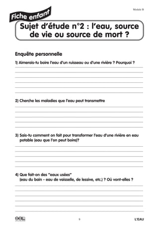 Enquête personnelle
1) Aimerais-tu boire l’eau d’un ruisseau ou d’une rivière ? Pourquoi ?
_______________________________________________________________________________________
_______________________________________________________________________________________
_______________________________________________________________________________________
_______________________________________________________________________________________
_______________________________________________________________________________________
_______________________________________________________________________________________
2) Cherche les maladies que l’eau peut transmettre
_______________________________________________________________________________________
_______________________________________________________________________________________
_______________________________________________________________________________________
_______________________________________________________________________________________
_______________________________________________________________________________________
3) Sais-tu comment on fait pour transformer l’eau d’une rivière en eau
potable (eau que l’on peut boire)?
_______________________________________________________________________________________
_______________________________________________________________________________________
_______________________________________________________________________________________
_______________________________________________________________________________________
_______________________________________________________________________________________
4) Que fait-on des “eaux usées”
(eau du bain - eau de vaisselle, de lessive, etc.) ? Où vont-elles ?
_______________________________________________________________________________________
_______________________________________________________________________________________
_______________________________________________________________________________________
_______________________________________________________________________________________
_______________________________________________________________________________________
Module B
9 L’EAU
Sujet d’étude n°2 : l’eau, source
de vie ou source de mort ?
 