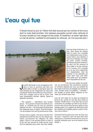 J
ʼai enfin demandé à mes compagnons afri-
cains si nous ne pouvions pas faire une
petite halte et tenter un plongeon dans les
eaux limpides du lac Tanganyika qui était juste
à quelques mètres de la piste que nous emprun-
tions pour voyager vers le sud du Zaïre. Ses
eaux paraissaient fraîches, calmes, claires et
tellement tentantes.
« Pas question », répondirent mes compa-
gnons. « Si tu passes à travers les dents du cro-
codile, tu nʼéviteras pas les vers qui viendront
attaquer ton foie ! » Ils évoquaient la bilharziose
très répandue dans la région. Quel dommage !
Jʼai dû accepter mon sort et poursuivre la route.
Par leur mise en garde, mes amis mʼavaient tout
simplement ouvert les yeux sur les risques quo-
tidiens quʼencourent les villageois de cette
région. Ceux-ci nʼont pourtant guère le choix et
le lac est trop souvent la seule source dʼeau
dont ils disposent pour boire, faire leur toilette,
laver leur linge et faire leur cui-
sine. Sans doute les risques
dʼêtre la proie dʼun crocodile
sont relativement rares (il faut,
quand même, faire attention !)
mais ceux dʼattraper une mala-
die grave, parfois mortelle,
sont beaucoup plus nombreux.
On peut voir les animaux et
donc veiller à ne pas marcher
sur le museau dʼun crocodile
ou à ne pas trop sʼapprocher
dʼun hippopotame, mais les
insectes ou les parasites qui
vivent dans lʼeau sont telle-
ment petits quʼil est pratique-
ment impossible de les voir.
Il ne faut pas oublier les bacté-
ries qui proviennent des excréments animaux
ou humains déposés par ceux qui profitent de
leur visite au lac pour se soulager aux abords de
lʼeau. Pensez aussi à la pollution « naturelle »
des feuilles et autres débris végétaux et ani-
maux qui tombent dans lʼeau.
Lors de mon trajet sur la piste qui longeait le
bord du lac, jʼavais cru voir des eaux pures et
limpides. Quelle erreur ! Cʼest alors que jʼai pris
conscience du privilège qui était et qui est tou-
jours le mien dʼavoir tous les jours accès à lʼeau
potable grâce à un système de distribution dont
les robinets sont installés partout, jusquʼà lʼinté-
rieur de la maison !
Comment font les gens pour avoir de lʼeau tous
les jours ? Quʼest-ce que lʼon peut faire sans
ressources ? Comment arrivent-ils à en avoir en
quantité suffisante pour tous les besoins de la
famille ?
1 L’EAU1 L’EAU
L’eau qui tue
Il faisait chaud ce jour-là ! Notre 4x4 était secoué par les rochers et les trous
dont la route était jonchée. Une épaisse poussière suivait notre véhicule et
la sueur coulait sur nos visages et nos corps. À lʼextérieur, le soleil, figé dans
un ciel de plomb, martelait la carrosserie du véhicule. Je nʼen pouvais plus !
 
